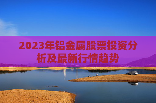 2023年铝金属股票投资分析及最新行情趋势