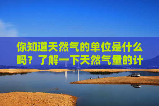 你知道天然气的单位是什么吗？了解一下天然气量的计量单位