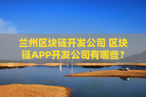 兰州区块链开发公司 区块链APP开发公司有哪些？