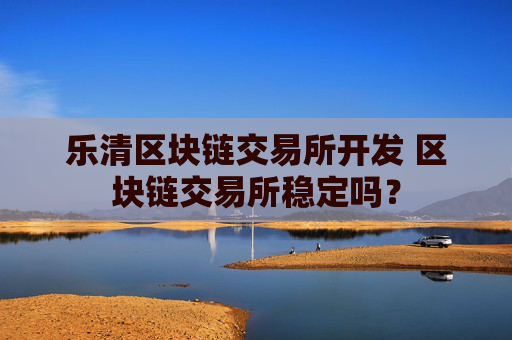 乐清区块链交易所开发 区块链交易所稳定吗？