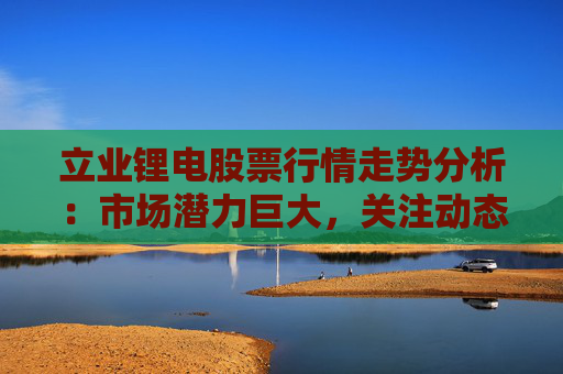 立业锂电股票行情走势分析：市场潜力巨大，关注动态供需平衡及技术创新