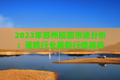 2023年苏州股票市场分析：蛋糕行业最新行情趋势