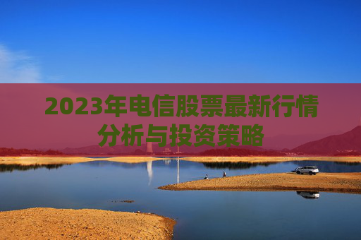 2023年电信股票最新行情分析与投资策略