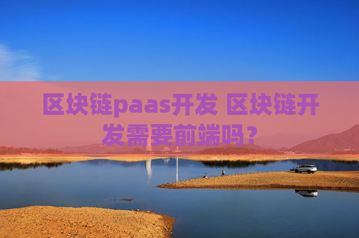 区块链paas开发 区块链开发需要前端吗？