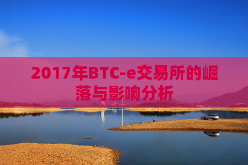 2017年BTC-e交易所的崛落与影响分析