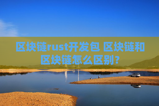 区块链rust开发包 区块链和区块链怎么区别？