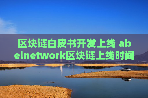 区块链白皮书开发上线 abelnetwork区块链上线时间？