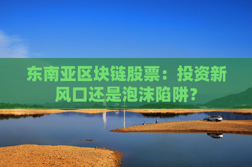 东南亚区块链股票：投资新风口还是泡沫陷阱？