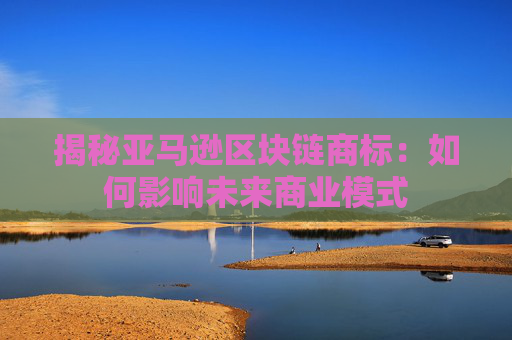 揭秘亚马逊区块链商标：如何影响未来商业模式