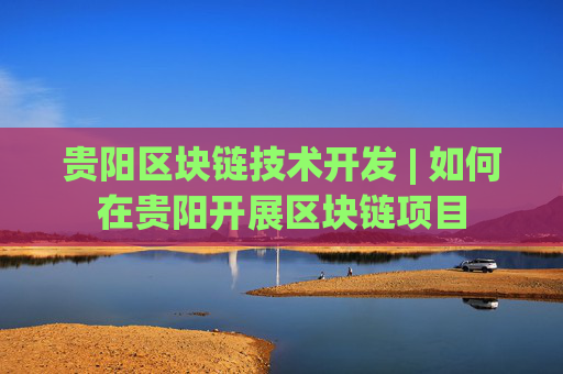 贵阳区块链技术开发 | 如何在贵阳开展区块链项目