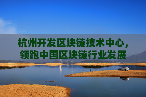 杭州开发区块链技术中心，领跑中国区块链行业发展