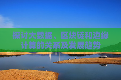 探讨大数据、区块链和边缘计算的关系及发展趋势