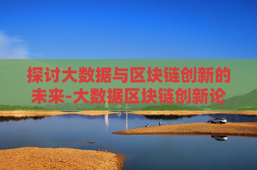 探讨大数据与区块链创新的未来-大数据区块链创新论坛